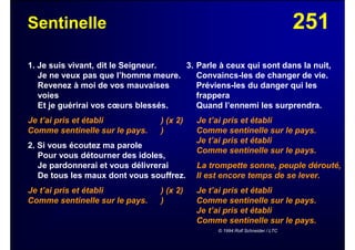 251Sentinelle
1. Je suis vivant, dit le Seigneur.
Je ne veux pas que l’homme meure.
Revenez à moi de vos mauvaises
voies
Et je guérirai vos cœurs blessés.
Je t’ai pris et établi ) (x 2)
Comme sentinelle sur le pays. )
2. Si vous écoutez ma parole
Pour vous détourner des idoles,
Je pardonnerai et vous délivrerai
De tous les maux dont vous souffrez.
Je t’ai pris et établi ) (x 2)
Comme sentinelle sur le pays. )
3. Parle à ceux qui sont dans la nuit,
Convaincs-les de changer de vie.
Préviens-les du danger qui les
frappera
Quand l’ennemi les surprendra.
Je t’ai pris et établi
Comme sentinelle sur le pays.
Je t’ai pris et établi
Comme sentinelle sur le pays.
La trompette sonne, peuple dérouté,
Il est encore temps de se lever.
Je t’ai pris et établi
Comme sentinelle sur le pays.
Je t’ai pris et établi
Comme sentinelle sur le pays.
© 1994 Rolf Schneider / LTC
 