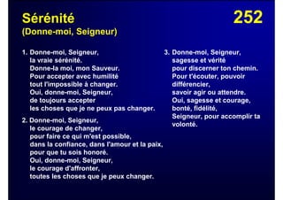 252Sérénité
(Donne-moi, Seigneur)
1. Donne-moi, Seigneur,
la vraie sérénité.
Donne-la moi, mon Sauveur.
Pour accepter avec humilité
tout l'impossible à changer.
Oui, donne-moi, Seigneur,
de toujours accepter
les choses que je ne peux pas changer.
2. Donne-moi, Seigneur,
le courage de changer,
pour faire ce qui m'est possible,
dans la confiance, dans l'amour et la paix,
pour que tu sois honoré.
Oui, donne-moi, Seigneur,
le courage d'affronter,
toutes les choses que je peux changer.
3. Donne-moi, Seigneur,
sagesse et vérité
pour discerner ton chemin.
Pour t'écouter, pouvoir
différencier,
savoir agir ou attendre.
Oui, sagesse et courage,
bonté, fidélité,
Seigneur, pour accomplir ta
volonté.
 