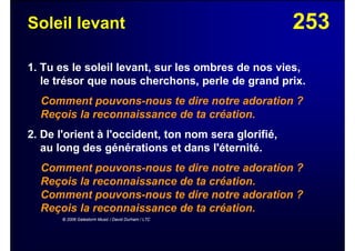 253Soleil levant
1. Tu es le soleil levant, sur les ombres de nos vies,
le trésor que nous cherchons, perle de grand prix.
Comment pouvons-nous te dire notre adoration ?
Reçois la reconnaissance de ta création.
2. De l'orient à l'occident, ton nom sera glorifié,
au long des générations et dans l'éternité.
Comment pouvons-nous te dire notre adoration ?
Reçois la reconnaissance de ta création.
Comment pouvons-nous te dire notre adoration ?
Reçois la reconnaissance de ta création.
© 2006 Galestorm Music / David Durham / LTC
 