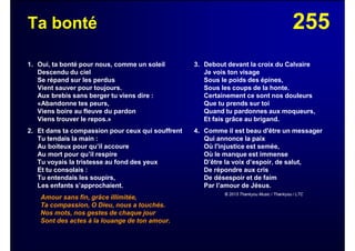 255Ta bonté
1. Oui, ta bonté pour nous, comme un soleil
Descendu du ciel
Se répand sur les perdus
Vient sauver pour toujours.
Aux brebis sans berger tu viens dire :
«Abandonne tes peurs,
Viens boire au fleuve du pardon
Viens trouver le repos.»
2. Et dans ta compassion pour ceux qui souffrent
Tu tendais la main :
Au boiteux pour qu’il accoure
Au mort pour qu’il respire
Tu voyais la tristesse au fond des yeux
Et tu consolais :
Tu entendais les soupirs,
Les enfants s’approchaient.
Amour sans fin, grâce illimitée,
Ta compassion, O Dieu, nous a touchés.
Nos mots, nos gestes de chaque jour
Sont des actes à la louange de ton amour.
3. Debout devant la croix du Calvaire
Je vois ton visage
Sous le poids des épines,
Sous les coups de la honte.
Certainement ce sont nos douleurs
Que tu prends sur toi
Quand tu pardonnes aux moqueurs,
Et fais grâce au brigand.
4. Comme il est beau d'être un messager
Qui annonce la paix
Où l'injustice est semée,
Où le manque est immense
D’être la voix d’espoir, de salut,
De répondre aux cris
De désespoir et de faim
Par l’amour de Jésus.
© 2013 Thankyou Music / Thankyou / LTC
 