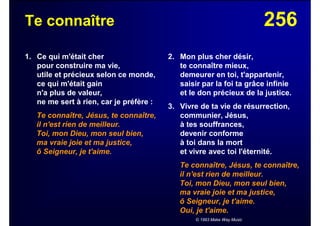 256Te connaître
1. Ce qui m'était cher
pour construire ma vie,
utile et précieux selon ce monde,
ce qui m'était gain
n'a plus de valeur,
ne me sert à rien, car je préfère :
Te connaître, Jésus, te connaître,
il n'est rien de meilleur.
Toi, mon Dieu, mon seul bien,
ma vraie joie et ma justice,
ô Seigneur, je t'aime.
2. Mon plus cher désir,
te connaître mieux,
demeurer en toi, t'appartenir,
saisir par la foi ta grâce infinie
et le don précieux de la justice.
3. Vivre de ta vie de résurrection,
communier, Jésus,
à tes souffrances,
devenir conforme
à toi dans la mort
et vivre avec toi l'éternité.
Te connaître, Jésus, te connaître,
il n'est rien de meilleur.
Toi, mon Dieu, mon seul bien,
ma vraie joie et ma justice,
ô Seigneur, je t'aime.
Oui, je t'aime.
© 1993 Make Way Music
 