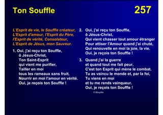 257Ton Souffle
L'Esprit de vie, le Souffle créateur,
L'Esprit d'amour, l'Esprit du Père,
l'Esprit de vérité, Consolateur,
L'Esprit de Jésus, mon Sauveur.
1. Oui, j'ai reçu ton Souffle,
ô Jésus-Christ,
Ton Saint-Esprit
qui vient me purifier,
Tailler en moi
tous les rameaux sans fruit,
Nourrir en moi l'amour en vérité.
Oui, je reçois ton Souffle !
2. Oui, j'ai reçu ton Souffle,
ô Jésus-Christ,
Qui vient chasser tout amour étranger
Pour attiser l'Amour quand j'ai chuté,
Qui renouvelle en moi la joie, la vie.
Oui, je reçois ton Souffle !
3. Quand j'ai la guerre
et quand tout me fait peur,
C'est ton Esprit qui mène le combat.
Tu as vaincu le monde et, par la foi,
Tu viens en moi
et tu me rends vainqueur.
Oui, je reçois ton Souffle !
© Musyfée
 