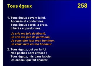 258Tous égaux
1. Tous égaux devant la loi,
Accusés et condamnés.
Tous égaux après la croix,
Libérés et pardonnés.
Je crie ma joie de liberté,
Je crie ma joie de pardonné,
Je veux dire tout mon bonheur,
Je veux vivre en ton honneur.
2. Tous égaux, oui par la foi
Nos péchés sont effacés ;
Tous égaux, mis dans la joie,
Un cadeau qui fait chanter.
 