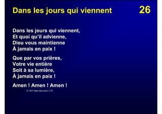 26Dans les jours qui viennent
Dans les jours qui viennent,
Et quoi qu’il advienne,
Dieu vous maintienne
À jamais en paix !
Que par vos prières,
Votre vie entière
Soit à sa lumière,
À jamais en paix !
Amen ! Amen ! Amen !
© 1971 Alain Burnand / LTC
 