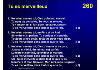 260Tu es merveilleux
1. Nul n'est comme toi, Dieu puissant, éternel,
Tu nous as consolés, Tu nous as relevés.
Ton amour est si fort pour restaurer, sauver.
Tu es merveilleux dans tout ce que tu fais. (x 2)
2. Nul n'est comme toi, un Père et un Ami
Si tendre et si patient. Tu corriges et conduis,
Toujours à nos côtés, toujours pour nous aider.
Tu es merveilleux dans tout ce que tu fais. (x 2)
3. Nul n'est comme toi, Dieu d'amour et de paix,
Justice et vérité. En toi tout est parfait,
Lumière et sainteté, splendeur et majesté.
Tu es merveilleux dans tout ce que tu fais. (x 2)
Oh ! tu es merveilleux dans tout ce que tu es,
Mon Père et mon Sauveur, Mon Ami, mon Seigneur ;
Tu es merveilleux dans tout ce que tu es. (x 2)
© 2000 Thérèse Motte / LTC
 