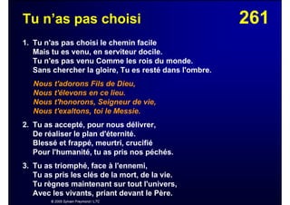 261Tu n’as pas choisi
1. Tu n'as pas choisi le chemin facile
Mais tu es venu, en serviteur docile.
Tu n'es pas venu Comme les rois du monde.
Sans chercher la gloire, Tu es resté dans l'ombre.
Nous t'adorons Fils de Dieu,
Nous t'élevons en ce lieu.
Nous t'honorons, Seigneur de vie,
Nous t'exaltons, toi le Messie.
2. Tu as accepté, pour nous délivrer,
De réaliser le plan d'éternité.
Blessé et frappé, meurtri, crucifié
Pour l'humanité, tu as pris nos péchés.
3. Tu as triomphé, face à l'ennemi,
Tu as pris les clés de la mort, de la vie.
Tu règnes maintenant sur tout l'univers,
Avec les vivants, priant devant le Père.
© 2005 Sylvain Freymond / LTC
 