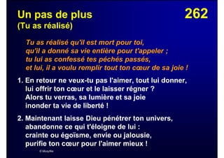 262Un pas de plus
(Tu as réalisé)
Tu as réalisé qu'il est mort pour toi,
qu'il a donné sa vie entière pour t'appeler ;
tu lui as confessé tes péchés passés,
et lui, il a voulu remplir tout ton cœur de sa joie !
1. En retour ne veux-tu pas l'aimer, tout lui donner,
lui offrir ton cœur et le laisser régner ?
Alors tu verras, sa lumière et sa joie
inonder ta vie de liberté !
2. Maintenant laisse Dieu pénétrer ton univers,
abandonne ce qui t'éloigne de lui :
crainte ou égoïsme, envie ou jalousie,
purifie ton cœur pour l'aimer mieux !
© Musyfée
 