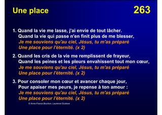 263Une place
1. Quand la vie me lasse, j'ai envie de tout lâcher.
Quand la vie qui passe n'en finit plus de me blesser,
Je me souviens qu'au ciel, Jésus, tu m'as préparé
Une place pour l'éternité. (x 2)
2. Quand les cris de la vie me remplissent de frayeur,
Quand les peines et les pleurs envahissent tout mon cœur,
Je me souviens qu'au ciel, Jésus, tu m'as préparé
Une place pour l'éternité. (x 2)
3. Pour consoler mon cœur et avancer chaque jour,
Pour apaiser mes peurs, je repense à ton amour :
Je me souviens qu'au ciel, Jésus, tu m'as préparé
Une place pour l'éternité. (x 2)
© Anne-France Bourbon, Laurence Gustave
 
