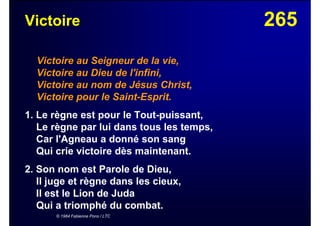 265Victoire
Victoire au Seigneur de la vie,
Victoire au Dieu de l'infini,
Victoire au nom de Jésus Christ,
Victoire pour le Saint-Esprit.
1. Le règne est pour le Tout-puissant,
Le règne par lui dans tous les temps,
Car l'Agneau a donné son sang
Qui crie victoire dès maintenant.
2. Son nom est Parole de Dieu,
Il juge et règne dans les cieux,
Il est le Lion de Juda
Qui a triomphé du combat.
© 1984 Fabienne Pons / LTC
 