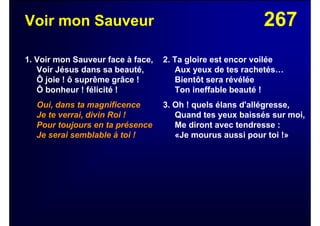 267Voir mon Sauveur
1. Voir mon Sauveur face à face,
Voir Jésus dans sa beauté,
Ô joie ! ô suprême grâce !
Ô bonheur ! félicité !
Oui, dans ta magnificence
Je te verrai, divin Roi !
Pour toujours en ta présence
Je serai semblable à toi !
2. Ta gloire est encor voilée
Aux yeux de tes rachetés…
Bientôt sera révélée
Ton ineffable beauté !
3. Oh ! quels élans d'allégresse,
Quand tes yeux baissés sur moi,
Me diront avec tendresse :
«Je mourus aussi pour toi !»
 