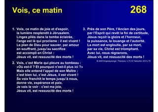 268Vois, ce matin
1. Vois, ce matin de joie et d'espoir,
la lumière resplendit à Jérusalem.
Linges pliés dans la tombe éclairée,
l'ange est là qui proclame : il est vivant !
Le plan de Dieu pour sauver, par amour
en souffrant, jusqu'au sacrifice
est accompli en Christ :
Jésus vit, est ressuscité des morts !
2. Vois, c’est Marie qui pleure au tombeau :
«Où est-il ? Et pourquoi n’est-il plus ici ?»
Mais elle entend l’appel de son Maître ;
c’est bien lui, c’est Jésus, il est vivant !
Sa voix franchit le temps jusqu’à nous,
donne vie, espérance et paix.
Je vais le voir : c'est ma joie,
Jésus vit, est ressuscité des morts !
3. Près de son Père, l’Ancien des jours,
par l’Esprit qui revêt la foi de certitude,
Jésus reçoit la gloire et l’honneur,
la puissance, la louange et l’autorité.
La mort est engloutie, par sa mort,
par sa vie, Christ est triomphant.
Avec lui, nous régnerons,
Jésus vit, est ressuscité des morts !
© 2005 Kingswaysongs / Thankyou / LTC © Traduction 2010 LTC
 