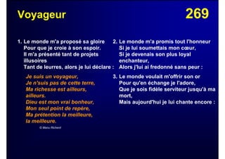 269Voyageur
1. Le monde m'a proposé sa gloire
Pour que je croie à son espoir.
Il m'a présenté tant de projets
illusoires
Tant de leurres, alors je lui déclare :
Je suis un voyageur,
Je n'suis pas de cette terre,
Ma richesse est ailleurs,
ailleurs.
Dieu est mon vrai bonheur,
Mon seul point de repère,
Ma prétention la meilleure,
la meilleure.
© Manu Richerd
2. Le monde m'a promis tout l'honneur
Si je lui soumettais mon cœur,
Si je devenais son plus loyal
enchanteur,
Alors j'lui ai fredonné sans peur :
3. Le monde voulait m'offrir son or
Pour qu'en échange je l'adore,
Que je sois fidèle serviteur jusqu'à ma
mort,
Mais aujourd'hui je lui chante encore :
 