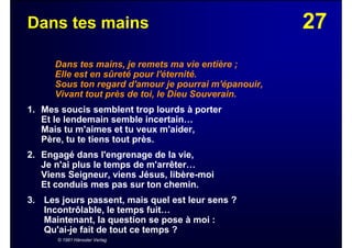 27Dans tes mains
Dans tes mains, je remets ma vie entière ;
Elle est en sûreté pour l'éternité.
Sous ton regard d'amour je pourrai m'épanouir,
Vivant tout près de toi, le Dieu Souverain.
1. Mes soucis semblent trop lourds à porter
Et le lendemain semble incertain…
Mais tu m'aimes et tu veux m'aider,
Père, tu te tiens tout près.
2. Engagé dans l'engrenage de la vie,
Je n'ai plus le temps de m'arrêter…
Viens Seigneur, viens Jésus, libère-moi
Et conduis mes pas sur ton chemin.
3. Les jours passent, mais quel est leur sens ?
Incontrôlable, le temps fuit…
Maintenant, la question se pose à moi :
Qu'ai-je fait de tout ce temps ?
© 1981 Hänssler Verlag
 