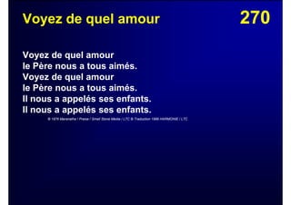 270Voyez de quel amour
Voyez de quel amour
le Père nous a tous aimés.
Voyez de quel amour
le Père nous a tous aimés.
Il nous a appelés ses enfants.
Il nous a appelés ses enfants.
© 1976 Maranatha ! Praise / Small Stone Media / LTC © Traduction 1986 HARMONIE / LTC
 