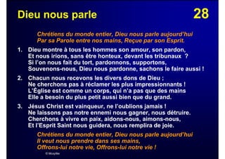 28Dieu nous parle
Chrétiens du monde entier, Dieu nous parle aujourd’hui
Par sa Parole entre nos mains, Reçue par son Esprit.
1. Dieu montre à tous les hommes son amour, son pardon,
Et nous irions, sans être honteux, devant les tribunaux ?
Si l’on nous fait du tort, pardonnons, supportons,
Souvenons-nous, Dieu nous pardonne, sachons le faire aussi !
2. Chacun nous recevons les divers dons de Dieu ;
Ne cherchons pas à réclamer les plus impressionnants !
L’Église est comme un corps, qui n’a pas que des mains
Elle a besoin du plus petit aussi bien que du grand.
3. Jésus Christ est vainqueur, ne l’oublions jamais !
Ne laissons pas notre ennemi nous gagner, nous détruire.
Cherchons à vivre en paix, aidons-nous, aimons-nous,
Et l’Esprit Saint nous guidera, nous remplira de joie.
Chrétiens du monde entier, Dieu nous parle aujourd’hui
Il veut nous prendre dans ses mains,
Offrons-lui notre vie, Offrons-lui notre vie !
© Musyfée
 