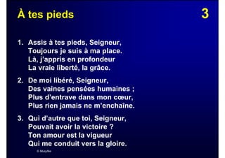 3À tes pieds
1. Assis à tes pieds, Seigneur,
Toujours je suis à ma place.
Là, j’appris en profondeur
La vraie liberté, la grâce.
2. De moi libéré, Seigneur,
Des vaines pensées humaines ;
Plus d’entrave dans mon cœur,
Plus rien jamais ne m’enchaîne.
3. Qui d’autre que toi, Seigneur,
Pouvait avoir la victoire ?
Ton amour est la vigueur
Qui me conduit vers la gloire.
© Musyfée
 