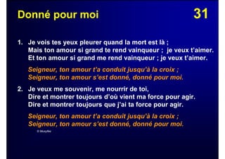 31Donné pour moi
1. Je vois tes yeux pleurer quand la mort est là ;
Mais ton amour si grand te rend vainqueur ; je veux t’aimer.
Et ton amour si grand me rend vainqueur ; je veux t’aimer.
Seigneur, ton amour t’a conduit jusqu’à la croix ;
Seigneur, ton amour s’est donné, donné pour moi.
2. Je veux me souvenir, me nourrir de toi,
Dire et montrer toujours d’où vient ma force pour agir.
Dire et montrer toujours que j’ai ta force pour agir.
Seigneur, ton amour t’a conduit jusqu’à la croix ;
Seigneur, ton amour s’est donné, donné pour moi.
© Musyfée
 