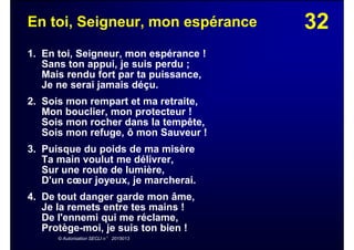 32En toi, Seigneur, mon espérance
1. En toi, Seigneur, mon espérance !
Sans ton appui, je suis perdu ;
Mais rendu fort par ta puissance,
Je ne serai jamais déçu.
2. Sois mon rempart et ma retraite,
Mon bouclier, mon protecteur !
Sois mon rocher dans la tempête,
Sois mon refuge, ô mon Sauveur !
3. Puisque du poids de ma misère
Ta main voulut me délivrer,
Sur une route de lumière,
D'un cœur joyeux, je marcherai.
4. De tout danger garde mon âme,
Je la remets entre tes mains !
De l'ennemi qui me réclame,
Protège-moi, je suis ton bien !
© Autorisation SECLI n° 2015013
 