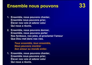 33Ensemble nous pouvons
1. Ensemble, nous pouvons chanter,
Ensemble nous pouvons prier,
Élever nos voix et adorer celui
Qui nous a réunis.
2. Ensemble, nous pouvons donner,
Ensemble, nous pouvons porter
Nos fardeaux, nos joies, et proclamer l'amour
Que Dieu met dans nos vies.
Tous ensemble, tous ensemble,
Nous pouvons montrer
Son amour au monde entier.
1. Ensemble, nous pouvons chanter,
Ensemble nous pouvons prier,
Élever nos voix et adorer celui
Qui nous a réunis.
 