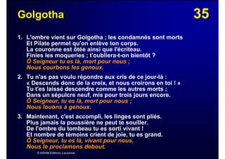 35Golgotha
1. L'ombre vient sur Golgotha ; les condamnés sont morts
Et Pilate permet qu'on enlève ton corps.
La couronne est ôtée ainsi que l'écriteau.
Finies les moqueries ; t'oubliera-t-on bientôt ?
Ô Seigneur tu es là, mort pour nous ;
Nous courbons les genoux.
2. Tu n'as pas voulu répondre aux cris de ce jour-là :
« Descends donc de la croix, et nous croirons en toi ! »
Tu t'es laissé descendre comme les autres morts ;
Dans un sépulcre neuf, mis pour trois jours encore.
Ô Seigneur, tu es là, mort pour nous ;
Nous louons à genoux.
3. Maintenant, c'est accompli, les linges sont pliés.
Plus jamais la poussière ne peut te souiller.
De l'ombre du tombeau tu es sorti vivant !
Et nombre de témoins crient de joie, tu es grand.
Ô Seigneur, tu es là, vivant pour nous,
Nous le proclamons debout.
© ARIAM Editions, Lausanne
 