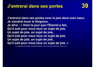 39J’entrerai dans ses portes
J’entrerai dans ses portes avec la joie dans mon cœur.
Je viendrai louer le Seigneur.
Je dirai : « Voici le jour que l’Éternel a fait,
Qu’il soit pour nous tous un sujet de joie,
Un sujet de joie, un sujet de joie,
Qu’il soit pour nous tous un sujet de joie.
Un sujet de joie, un sujet de joie,
Qu’il soit pour nous tous un sujet de joie. »
© 1976 Maranatha ! Praise / Small Stone Media / LTC © Traduction 1986 Pierre Lachat / LTC
 