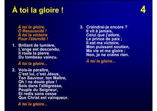 4À toi la gloire !
À toi la gloire,
Ô Ressuscité !
À toi la victoire
Pour l'éternité !
1. Brillant de lumière,
L'ange est descendu,
Il roule la pierre
Du tombeau vaincu.
À toi la gloire...
2. Vois-le paraître,
C'est lui, c’est Jésus,
Ton Sauveur, ton Maître,
Oh ! ne doute plus !
Sois dans l'allégresse,
Peuple du Seigneur,
Et redis sans cesse
Que Christ est vainqueur.
À toi la gloire...
3. Craindrai-je encore ?
Il vit à jamais,
Celui que j'adore,
Le prince de paix ;
Il est ma victoire,
Mon puissant soutien,
Ma vie et ma gloire :
Non, je ne crains rien.
À toi la gloire...
 