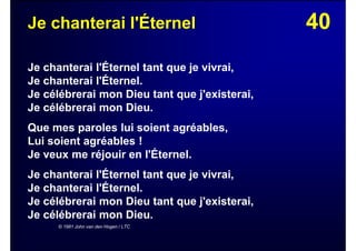 40Je chanterai l'Éternel
Je chanterai l'Éternel tant que je vivrai,
Je chanterai l'Éternel.
Je célébrerai mon Dieu tant que j'existerai,
Je célébrerai mon Dieu.
Que mes paroles lui soient agréables,
Lui soient agréables !
Je veux me réjouir en l'Éternel.
Je chanterai l'Éternel tant que je vivrai,
Je chanterai l'Éternel.
Je célébrerai mon Dieu tant que j'existerai,
Je célébrerai mon Dieu.
© 1981 John van den Hogen / LTC
 