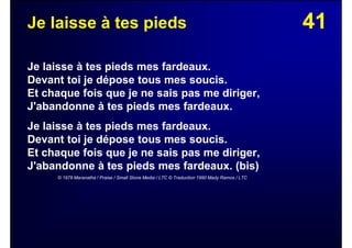 41Je laisse à tes pieds
Je laisse à tes pieds mes fardeaux.
Devant toi je dépose tous mes soucis.
Et chaque fois que je ne sais pas me diriger,
J'abandonne à tes pieds mes fardeaux.
Je laisse à tes pieds mes fardeaux.
Devant toi je dépose tous mes soucis.
Et chaque fois que je ne sais pas me diriger,
J'abandonne à tes pieds mes fardeaux. (bis)
© 1978 Maranatha ! Praise / Small Stone Media / LTC © Traduction 1990 Mady Ramos / LTC
 