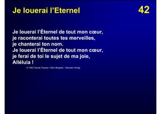 42Je louerai l’Eternel
Je louerai l’Éternel de tout mon cœur,
je raconterai toutes tes merveilles,
je chanterai ton nom.
Je louerai l’Éternel de tout mon cœur,
je ferai de toi le sujet de ma joie,
Alléluia !
© 1982 Claude Fraysse / Alain Bergèse - Hänssler Verlag
 