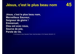 45Jésus, c'est le plus beau nom
Jésus, c'est le plus beau nom,
Merveilleux Sauveur,
Seigneur de gloire !
Emmanuel,
Dieu est avec nous,
Source de joie,
Parole de vie.
© 1976 Scripture in Song / Maranatha ! Praise / Small Stone Media / LTC © Traduction 1986 JEM / LTC
 