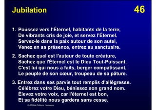 46Jubilation
1. Poussez vers l'Éternel, habitants de la terre,
De vibrants cris de joie, et servez l'Éternel.
Servez-le dans la paix autour de son autel,
Venez en sa présence, entrez au sanctuaire.
2. Sachez quel est l'auteur de toute créature,
Sachez que l'Éternel est le Dieu Tout-Puissant.
C'est lui qui nous a faits, berger compatissant,
Le peuple de son cœur, troupeau de sa pâture.
3. Entrez dans ses parvis tout remplis d'allégresse.
Célébrez votre Dieu, bénissez son grand nom.
Élevez votre voix, car l'éternel est bon,
Et sa fidélité nous gardera sans cesse.
© ARIAM Editions, Lausanne
 