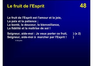 48Le fruit de l'Esprit
Le fruit de l'Esprit est l'amour et la joie,
La paix et la patience ;
La bonté, la douceur, la bienveillance,
La fidélité et la maîtrise de soi !
Seigneur, aide-moi : Je veux porter ce fruit, ) (x 2)
Seigneur, aide-moi à marcher par l'Esprit ! )
© Musyfée
 