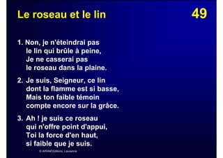 49Le roseau et le lin
1. Non, je n'éteindrai pas
le lin qui brûle à peine,
Je ne casserai pas
le roseau dans la plaine.
2. Je suis, Seigneur, ce lin
dont la flamme est si basse,
Mais ton faible témoin
compte encore sur la grâce.
3. Ah ! je suis ce roseau
qui n'offre point d'appui,
Toi la force d'en haut,
si faible que je suis.
© ARIAM Editions, Lausanne
 