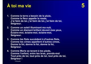 5À toi ma vie
1. Comme la terre a besoin de la pluie,
Comme la fleur appelle la rosée,
J’ai faim de toi, j’ai faim de toi, j’ai faim de toi,
Seigneur.
2. Comme un soleil illuminant ma nuit,
Comme un diamant brillant devant mes yeux,
Éclaire-moi, éclaire-moi, éclaire-moi,
Seigneur.
3. Comme les flots succèdent à d’autres flots,
Comme les cimes appellent d’autres cimes,
Donne la foi, donne la foi, donne la foi,
Seigneur.
4. Comme Marie se tenant à tes pieds,
Comme l’enfant, entre tes bras, prends-moi
Tout près de toi, tout près de toi, tout près de toi,
Seigneur !
© Musyfée
 