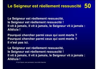 50Le Seigneur est réellement ressuscité
Le Seigneur est réellement ressuscité,
le Seigneur est réellement ressuscité !
Il vit à jamais, il vit à jamais, le Seigneur vit à jamais :
Alléluia !
Pourquoi chercher parmi ceux qui sont morts ?
Pourquoi chercher parmi ceux qui sont morts ?
Il n'est pas ici.
Le Seigneur est réellement ressuscité,
le Seigneur est réellement ressuscité !
Il vit à jamais, il vit à jamais, le Seigneur vit à jamais :
Alléluia !
© Cyril Squire, avec permission, tous droits réservés
 