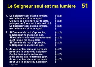 51Le Seigneur seul est ma lumière
1. Le Seigneur seul est ma lumière, ) (x 2)
ma délivrance et mon appui. )
Qu'aurai-je à craindre sur la terre, ) (x 2)
puisque ma force est toute en Lui ? )
Le Seigneur seul est ma lumière, ) (x 2)
ma délivrance et mon appui. )
2. Si l'ennemi de moi s'approche, ) (x 2)
le Seigneur ne me laisse pas. )
Si les miens même m'abandonnent, ) (x 2)
c'est lui qui me recueillera. )
Si l'ennemi de moi s'approche, ) (x 2)
le Seigneur ne me laisse pas. )
3. Je veux entrer dans sa demeure ) (x 2)
pour voir la beauté du Seigneur. )
Caché dans cette forteresse, ) (x 2)
je ne crains pas le mauvais jour. )
Je veux entrer dans sa demeure ) (x 2)
pour voir la beauté du Seigneur. )
© Roger Trunk
 