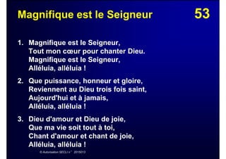 53Magnifique est le Seigneur
1. Magnifique est le Seigneur,
Tout mon cœur pour chanter Dieu.
Magnifique est le Seigneur,
Alléluia, alléluia !
2. Que puissance, honneur et gloire,
Reviennent au Dieu trois fois saint,
Aujourd'hui et à jamais,
Alléluia, alléluia !
3. Dieu d'amour et Dieu de joie,
Que ma vie soit tout à toi,
Chant d'amour et chant de joie,
Alléluia, alléluia !
© Autorisation SECLI n° 2015013
 