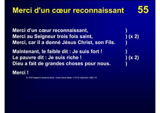 55Merci d'un cœur reconnaissant
Merci d'un cœur reconnaissant, )
Merci au Seigneur trois fois saint, ) (x 2)
Merci, car il a donné Jésus Christ, son Fils. )
Maintenant, le faible dit : Je suis fort ! )
Le pauvre dit : Je suis riche ! ) (x 2)
Dieu a fait de grandes choses pour nous. )
Merci !
© 1978 Integrity's Hosanna Music / Small Stone Media / LTC © Traduction 1988 LTC
 
