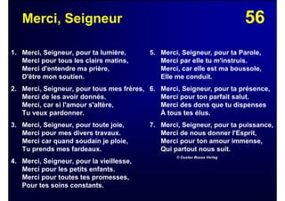 56Merci, Seigneur
1. Merci, Seigneur, pour ta lumière,
Merci pour tous les clairs matins,
Merci d'entendre ma prière,
D'être mon soutien.
2. Merci, Seigneur, pour tous mes frères,
Merci de les avoir donnés.
Merci, car si l'amour s'altère,
Tu veux pardonner.
3. Merci, Seigneur, pour toute joie,
Merci pour mes divers travaux.
Merci car quand soudain je ploie,
Tu prends mes fardeaux.
4. Merci, Seigneur, pour la vieillesse,
Merci pour les petits enfants.
Merci pour toutes tes promesses,
Pour tes soins constants.
5. Merci, Seigneur, pour ta Parole,
Merci par elle tu m'instruis.
Merci, car elle est ma boussole,
Elle me conduit.
6. Merci, Seigneur, pour ta présence,
Merci pour ton parfait salut.
Merci des dons que tu dispenses
À tous tes élus.
7. Merci, Seigneur, pour ta puissance,
Merci de nous donner l'Esprit,
Merci pour ton amour immense,
Qui partout nous suit.
© Gustav Bosse Verlag
 
