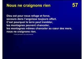 57Nous ne craignons rien
Dieu est pour nous refuge et force,
secours dans l’angoisse toujours offert.
C’est pourquoi la terre peut trembler,
les montagnes peuvent chanceler,
les montagnes mêmes chanceler au cœur des mers,
nous ne craignons rien.
© Avec permission, tous droits réservés
 