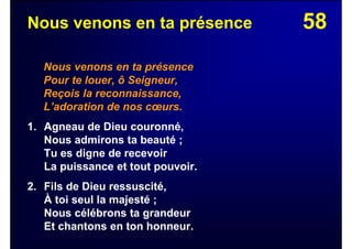 58Nous venons en ta présence
Nous venons en ta présence
Pour te louer, ô Seigneur,
Reçois la reconnaissance,
L’adoration de nos cœurs.
1. Agneau de Dieu couronné,
Nous admirons ta beauté ;
Tu es digne de recevoir
La puissance et tout pouvoir.
2. Fils de Dieu ressuscité,
À toi seul la majesté ;
Nous célébrons ta grandeur
Et chantons en ton honneur.
 