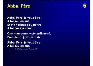 6Abba, Père
Abba, Père, je veux être
À toi seulement
Et ma volonté soumettre
À toi constamment.
Que mon cœur reste enflammé,
Près de toi je veux rester.
Abba, Père, je veux être
À toi seulement.
© 2005 Kingswaysongs / Thankyou / LTC
 
