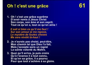 61Oh ! c'est une grâce
1. Oh ! c’est une grâce suprême
D’avoir remis à Jésus Christ
Son corps, son âme et son esprit,
Tout ce qu’on a, tout ce qu’on aime !
Il sait si bien ce qu’il me faut !
Sur son amour je me repose,
Le mystère de toutes choses
Me sera révélé là-haut !
2. Je n’aurais pas choisi, peut-être,
Mon chemin tel que Dieu l’a fait,
Mais j’accepte sans un regret
La sainte volonté du Maître.
3. Quoi qu’il arrive, je puis croire
Qu’à l’avance il a tout connu,
Et qu’en sa grâce, il a pourvu
Pour que tout s’achève à sa gloire.
 