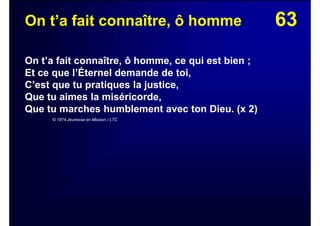 63On t’a fait connaître, ô homme
On t’a fait connaître, ô homme, ce qui est bien ;
Et ce que l’Éternel demande de toi,
C’est que tu pratiques la justice,
Que tu aimes la miséricorde,
Que tu marches humblement avec ton Dieu. (x 2)
© 1974 Jeunesse en Mission / LTC
 