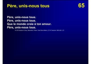 65Père, unis-nous tous
Père, unis-nous tous.
Père, unis-nous tous.
Que le monde croie à ton amour.
Père, unis-nous tous.
© 1976 Scripture in Song / Maranatha ! Praise / Small Stone Media / LTC © Traduction 1986 JEM / LTC
 