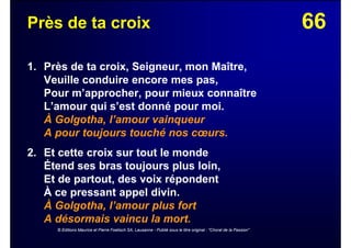66Près de ta croix
1. Près de ta croix, Seigneur, mon Maître,
Veuille conduire encore mes pas,
Pour m’approcher, pour mieux connaître
L’amour qui s’est donné pour moi.
À Golgotha, l’amour vainqueur
A pour toujours touché nos cœurs.
2. Et cette croix sur tout le monde
Étend ses bras toujours plus loin,
Et de partout, des voix répondent
À ce pressant appel divin.
À Golgotha, l’amour plus fort
A désormais vaincu la mort.
© Editions Maurice et Pierre Foetisch SA, Lausanne - Publié sous le titre original : "Choral de la Passion"
 