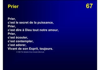 67Prier
Prier,
c’est le secret de la puissance,
Prier,
c’est dire à Dieu tout notre amour,
Prier,
c’est écouter,
c’est contempler,
c’est adorer,
Vivant de son Esprit, toujours.
© 1982 The Salvation Army Canada & Bermuda
 
