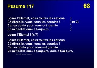 68Psaume 117
Louez l’Éternel, vous toutes les nations, )
Célébrez-le, vous, tous les peuples ! ) (x 2)
Car sa bonté pour nous est grande )
Et sa fidélité dure à toujours. )
Louez l’Éternel ! (x 7)
Louez l’Éternel, vous toutes les nations,
Célébrez-le, vous, tous les peuples !
Car sa bonté pour nous est grande
Et sa fidélité dure à toujours, dure à toujours.
© ARIAM Editions, Lausanne
 