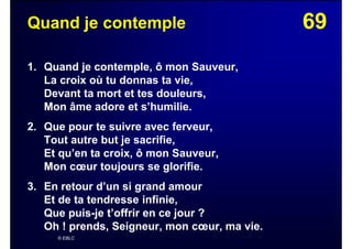 69Quand je contemple
1. Quand je contemple, ô mon Sauveur,
La croix où tu donnas ta vie,
Devant ta mort et tes douleurs,
Mon âme adore et s’humilie.
2. Que pour te suivre avec ferveur,
Tout autre but je sacrifie,
Et qu’en ta croix, ô mon Sauveur,
Mon cœur toujours se glorifie.
3. En retour d’un si grand amour
Et de ta tendresse infinie,
Que puis-je t’offrir en ce jour ?
Oh ! prends, Seigneur, mon cœur, ma vie.
© EBLC
 