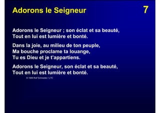 7Adorons le Seigneur
Adorons le Seigneur ; son éclat et sa beauté,
Tout en lui est lumière et bonté.
Dans la joie, au milieu de ton peuple,
Ma bouche proclame ta louange,
Tu es Dieu et je t’appartiens.
Adorons le Seigneur, son éclat et sa beauté,
Tout en lui est lumière et bonté.
© 1984 Rolf Schneider / LTC
 